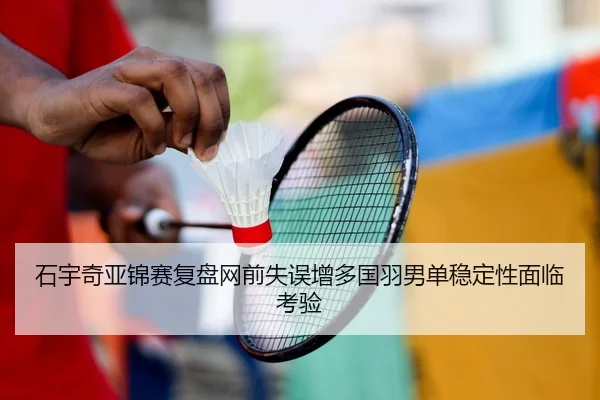 石宇奇亚锦赛复盘网前失误增多国羽男单稳定性面临考验